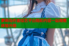 萝莉岛作者综艺平台精彩内容一站观看体验升级