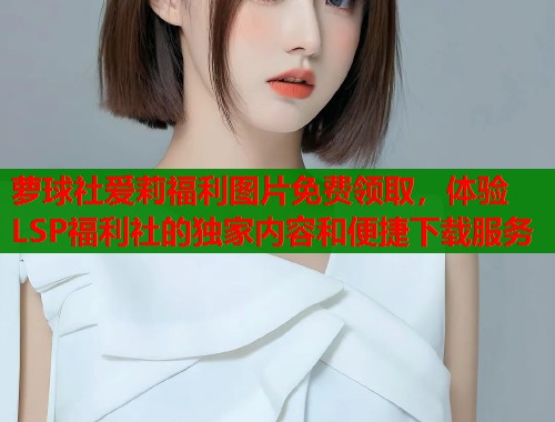 萝球社爱莉福利图片免费领取，体验LSP福利社的独家内容和便捷下载服务  第1张