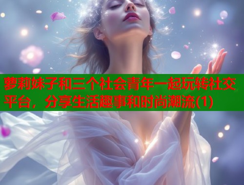 萝莉妹子和三个社会青年一起玩转社交平台，分享生活趣事和时尚潮流(1)  第1张