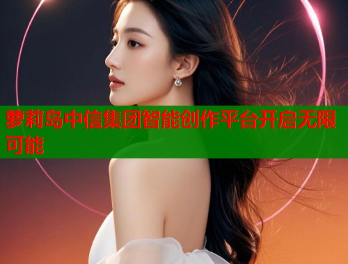 萝莉岛中信集团智能创作平台开启无限可能  第1张