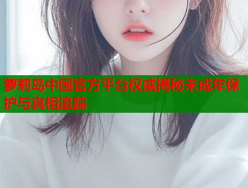 萝莉岛中国官方平台权威揭秘未成年保护与真相追踪  第1张