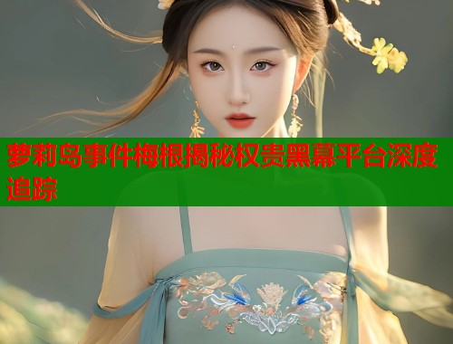 萝莉岛事件梅根揭秘权贵黑幕平台深度追踪  第1张