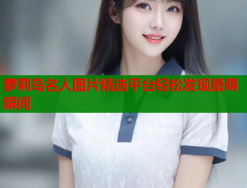 萝莉岛名人图片精选平台轻松发现最萌瞬间  第2张