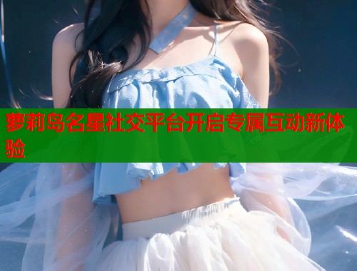 萝莉岛名星社交平台开启专属互动新体验  第1张