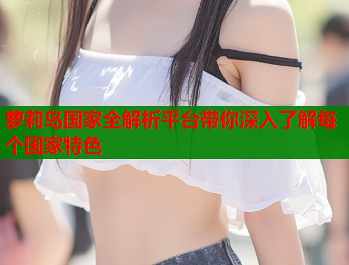 萝莉岛国家全解析平台带你深入了解每个国家特色  第2张