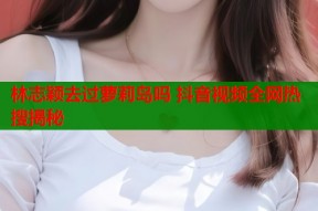 林志颖去过萝莉岛吗 抖音视频全网热搜揭秘