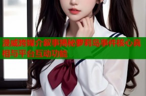漫威跨媒介叙事揭秘萝莉岛事件核心真相与平台互动功能
