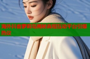 海外抖音萝莉岛揭秘真相互动平台引爆热议