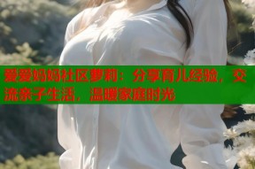 爱爱妈妈社区萝莉：分享育儿经验，交流亲子生活，温暖家庭时光