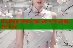 熊岛萝莉的爸爸专属互动平台开启精彩亲子时光