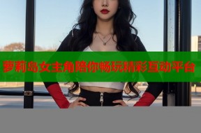 萝莉岛女主角陪你畅玩精彩互动平台