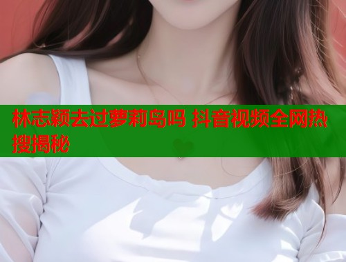 林志颖去过萝莉岛吗 抖音视频全网热搜揭秘  第1张