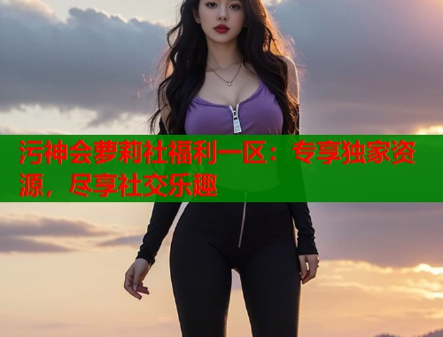 污神会萝莉社福利一区：专享独家资源，尽享社交乐趣  第2张