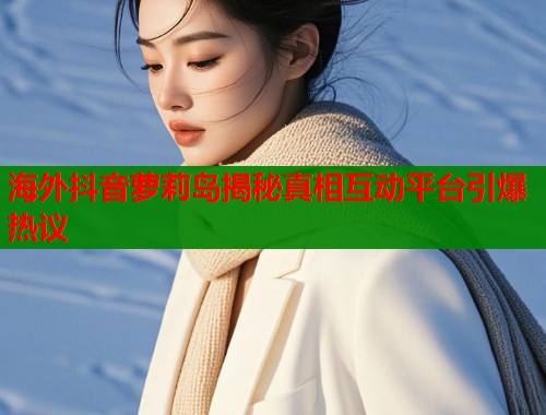 海外抖音萝莉岛揭秘真相互动平台引爆热议  第1张